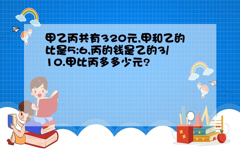 甲乙丙共有320元,甲和乙的比是5:6,丙的钱是乙的3/10.甲比丙多多少元?