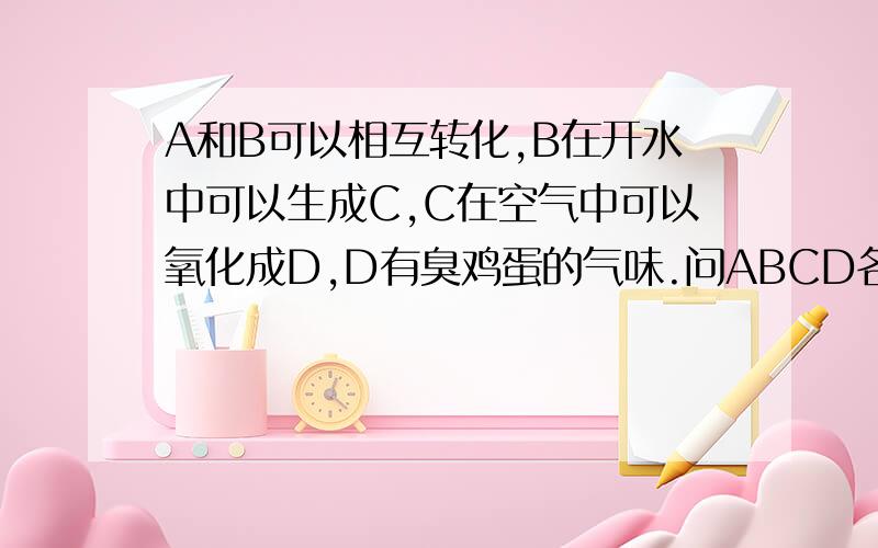 A和B可以相互转化,B在开水中可以生成C,C在空气中可以氧化成D,D有臭鸡蛋的气味.问ABCD各是什么?