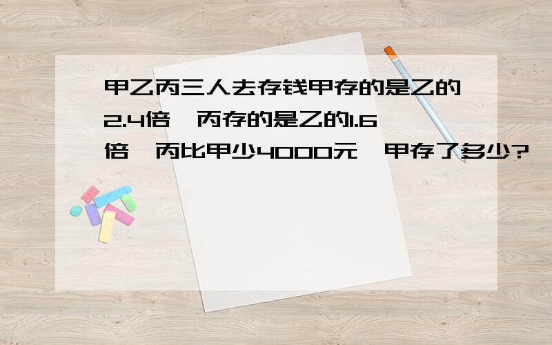 甲乙丙三人去存钱甲存的是乙的2.4倍,丙存的是乙的1.6倍,丙比甲少4000元,甲存了多少?