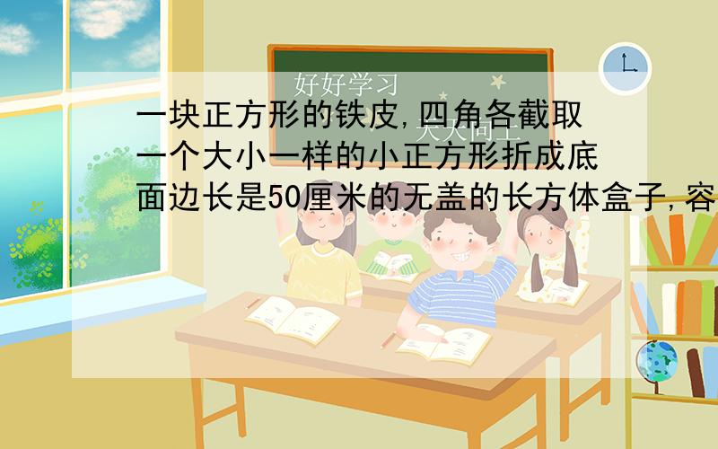 一块正方形的铁皮,四角各截取一个大小一样的小正方形折成底面边长是50厘米的无盖的长方体盒子,容积是45立方分米,求原正方形铁皮的边长.快我急方程做