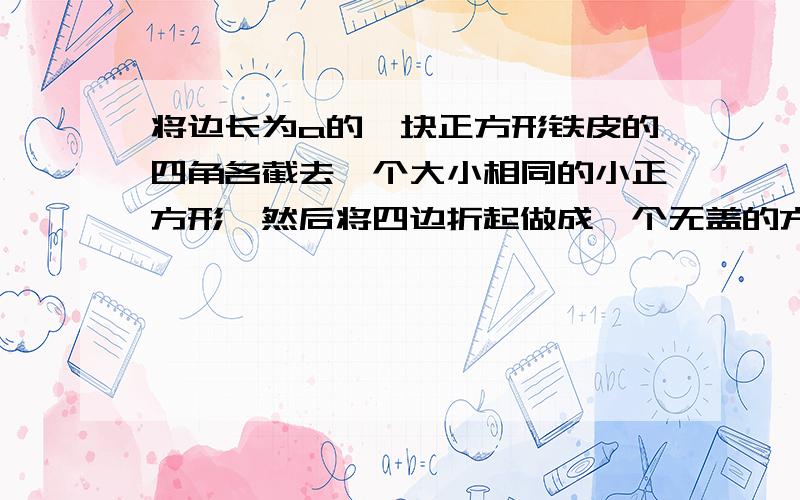 将边长为a的一块正方形铁皮的四角各截去一个大小相同的小正方形,然后将四边折起做成一个无盖的方盒．欲使所得的方盒有最大容积,截去的小正方形的边长应为多少?方盒的最大容积为多少