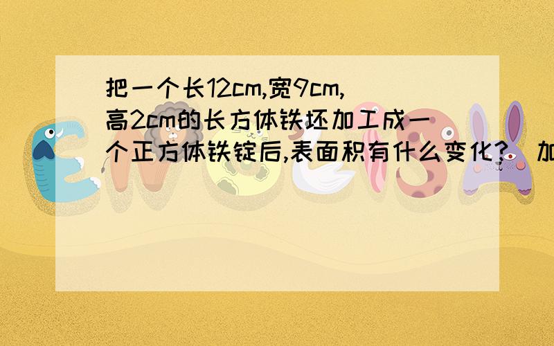 把一个长12cm,宽9cm,高2cm的长方体铁坯加工成一个正方体铁锭后,表面积有什么变化?(加工过程中无损失)