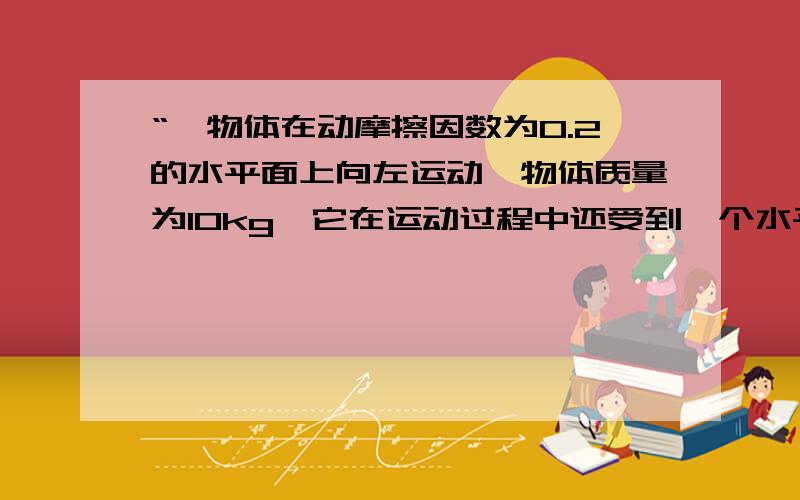 “一物体在动摩擦因数为0.2的水平面上向左运动,物体质量为10kg,它在运动过程中还受到一个水平向右的大小为20N的拉力作用,则物体受到的摩擦力为（g取10米每二次方秒）多少?”答案是利用F=