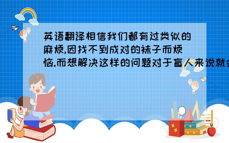 英语翻译相信我们都有过类似的麻烦,因找不到成对的袜子而烦恼.而想解决这样的问题对于盲人来说就会变得更加困难.这款扣子专为盲人设计,它被用作缝在袜筒上,上面的盲文标识用作识别