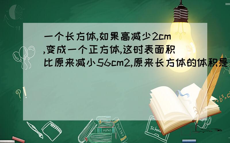 一个长方体,如果高减少2cm,变成一个正方体,这时表面积比原来减小56cm2,原来长方体的体积是多少立方厘米?（求算式 答案）