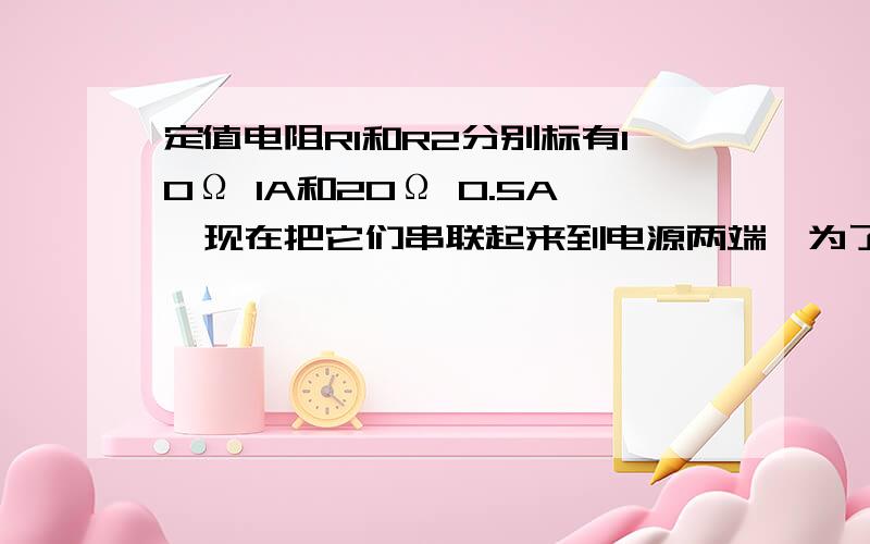 定值电阻R1和R2分别标有10Ω 1A和20Ω 0.5A,现在把它们串联起来到电源两端,为了不损坏电阻,电源为多少在并联起来 在不损坏电阻下,干路上最大电流为?定值电阻R1和R2分别标有10Ω 1A和20Ω 0.5A，现