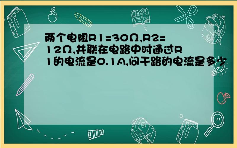 两个电阻R1=30Ω,R2=12Ω,并联在电路中时通过R1的电流是0.1A,问干路的电流是多少