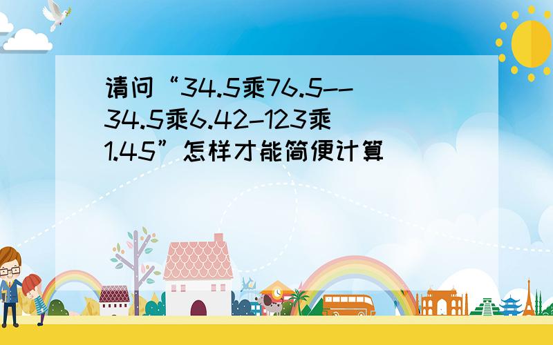 请问“34.5乘76.5--34.5乘6.42-123乘1.45”怎样才能简便计算