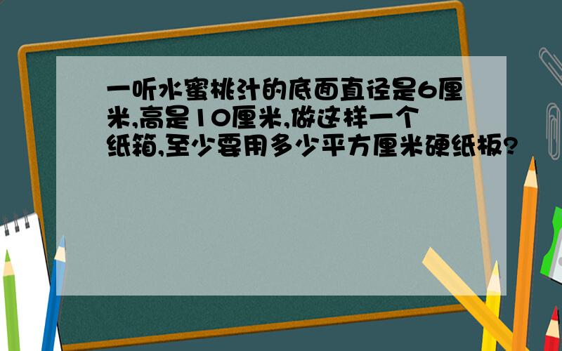 一听水蜜桃汁的底面直径是6厘米,高是10厘米,做这样一个纸箱,至少要用多少平方厘米硬纸板?