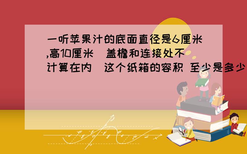 一听苹果汁的底面直径是6厘米,高10厘米（盖檐和连接处不计算在内）这个纸箱的容积 至少是多少立方厘米?（苹果汁 24听）