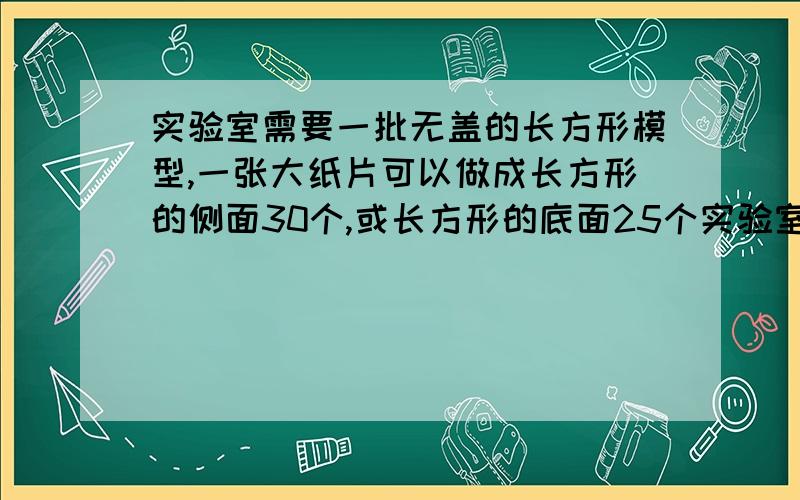 实验室需要一批无盖的长方形模型,一张大纸片可以做成长方形的侧面30个,或长方形的底面25个实验室需要一批无盖的长方形模型,一张大纸片可以做成长方形的侧面30个,或长方形的底面25个,一