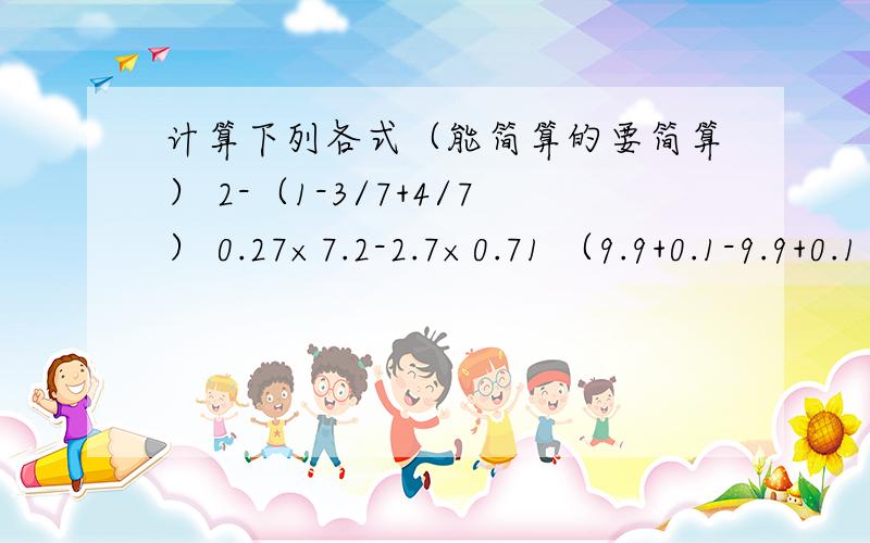 计算下列各式（能简算的要简算） 2-（1-3/7+4/7） 0.27×7.2-2.7×0.71 （9.9+0.1-9.9+0.1）÷0.01好心的人帮帮忙吧