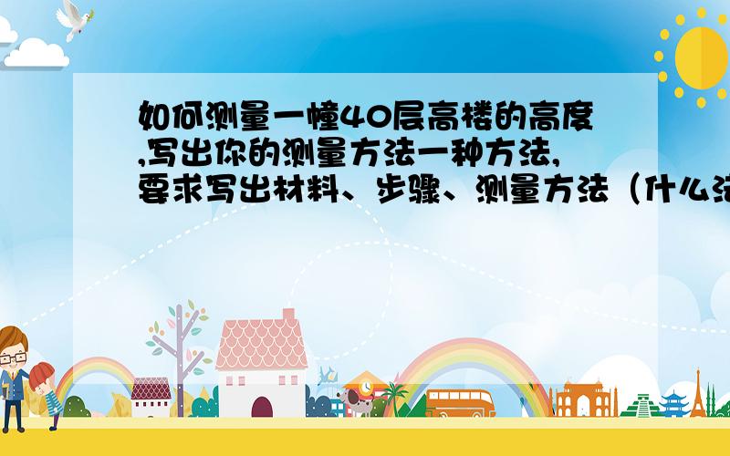 如何测量一幢40层高楼的高度,写出你的测量方法一种方法,要求写出材料、步骤、测量方法（什么法,比如;排水法等.