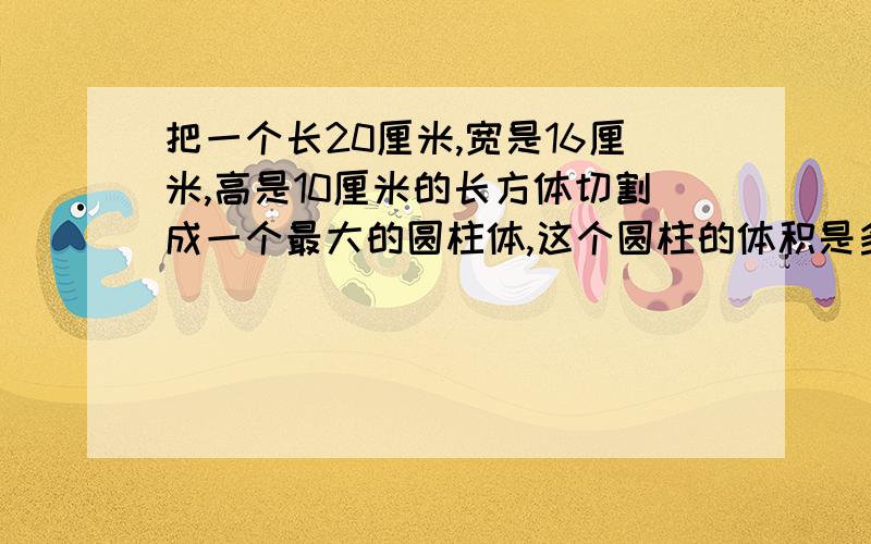 把一个长20厘米,宽是16厘米,高是10厘米的长方体切割成一个最大的圆柱体,这个圆柱的体积是多少立方厘米?