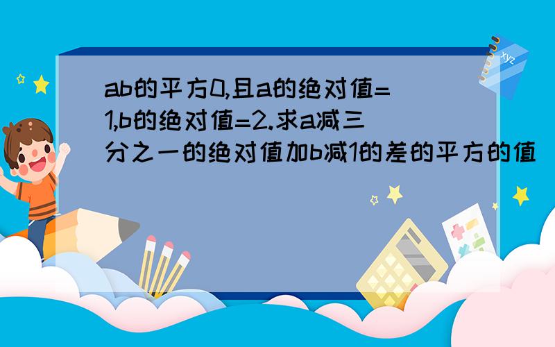 ab的平方0,且a的绝对值=1,b的绝对值=2.求a减三分之一的绝对值加b减1的差的平方的值