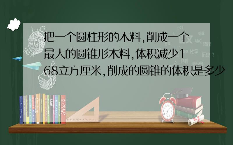 把一个圆柱形的木料,削成一个最大的圆锥形木料,体积减少168立方厘米,削成的圆锥的体积是多少