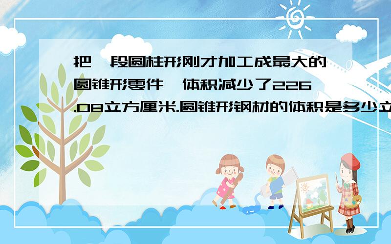 把一段圆柱形刚才加工成最大的圆锥形零件,体积减少了226.08立方厘米.圆锥形钢材的体积是多少立方厘米?