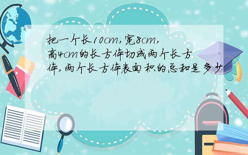 把一个长10cm,宽8cm,高4cm的长方体切成两个长方体,两个长方体表面积的总和是多少