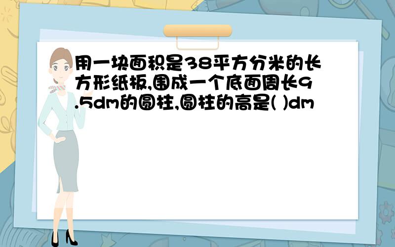 用一块面积是38平方分米的长方形纸板,围成一个底面周长9.5dm的圆柱,圆柱的高是( )dm