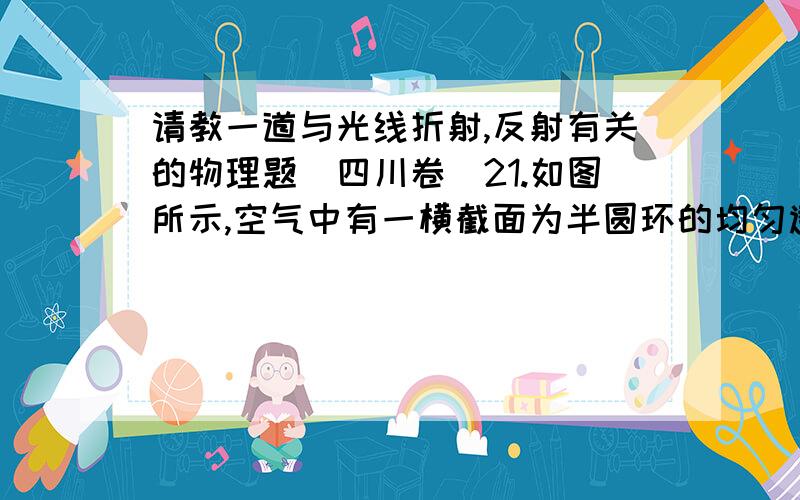 请教一道与光线折射,反射有关的物理题（四川卷）21.如图所示,空气中有一横截面为半圆环的均匀透明柱体,其内圆半径为r,外圆半径为R,R＝2r.现有一束单色光垂直于水平端面A射入透明柱体,只