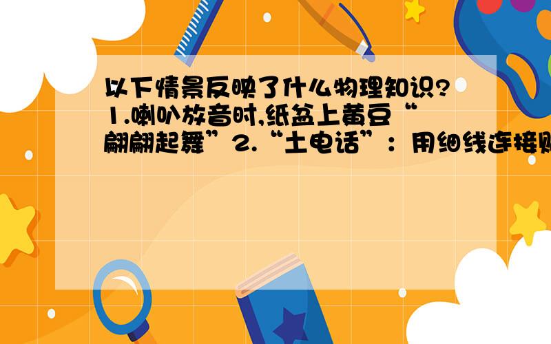 以下情景反映了什么物理知识?1.喇叭放音时,纸盆上黄豆“翩翩起舞”2.“土电话”：用细线连接贴有纸片的两节竹筒并张紧细线,能实现10m间通话