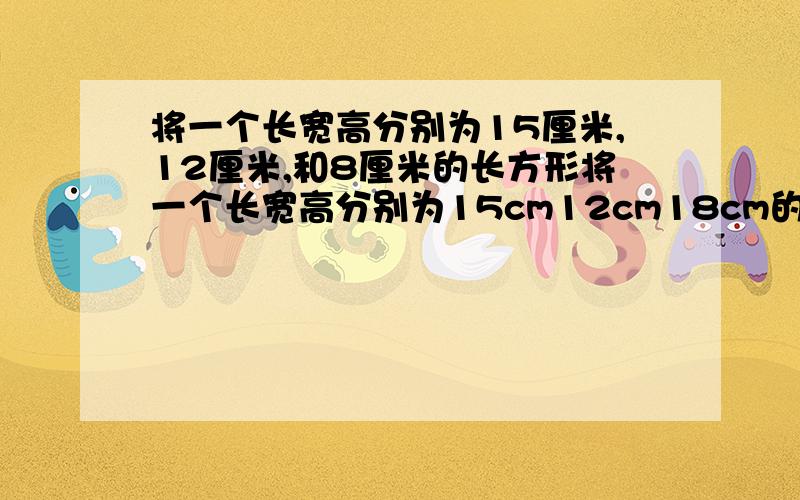 将一个长宽高分别为15厘米,12厘米,和8厘米的长方形将一个长宽高分别为15cm12cm18cm的长方体钢块锻造成一个底面边长为12cm的正方形的长方体零件钢坯是锻造前长方体钢块的表面积大,还是锻造