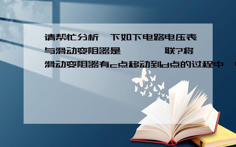 请帮忙分析一下如下电路电压表与滑动变阻器是————联?将滑动变阻器有c点移动到d点的过程中,电流表的示数——,电压表的示数————