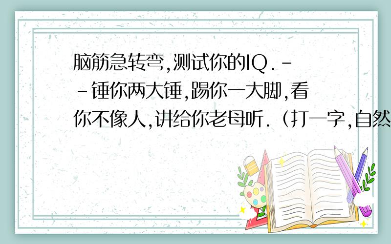 脑筋急转弯,测试你的IQ.--锤你两大锤,踢你一大脚,看你不像人,讲给你老母听.（打一字,自然中的东西.）