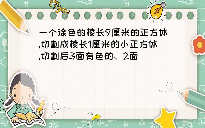 一个涂色的棱长9厘米的正方体,切割成棱长1厘米的小正方体,切割后3面有色的、2面