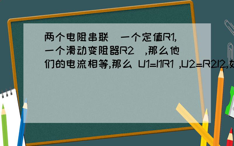 两个电阻串联(一个定值R1,一个滑动变阻器R2),那么他们的电流相等,那么 U1=I1R1 ,U2=R2I2,如果R2增大,电压U2也等大,因为电流不变.