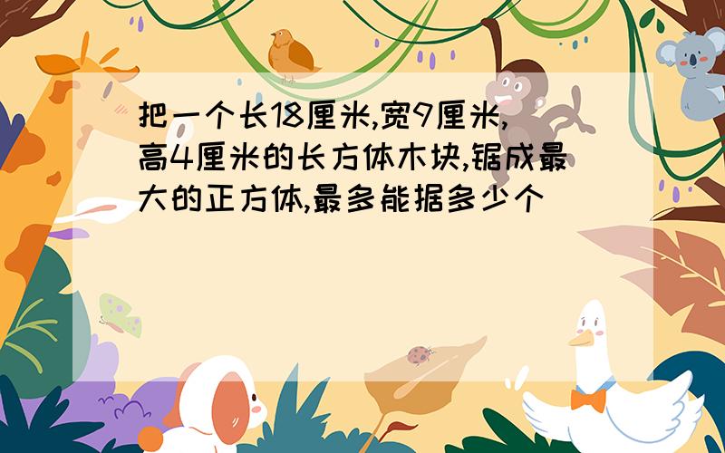 把一个长18厘米,宽9厘米,高4厘米的长方体木块,锯成最大的正方体,最多能据多少个