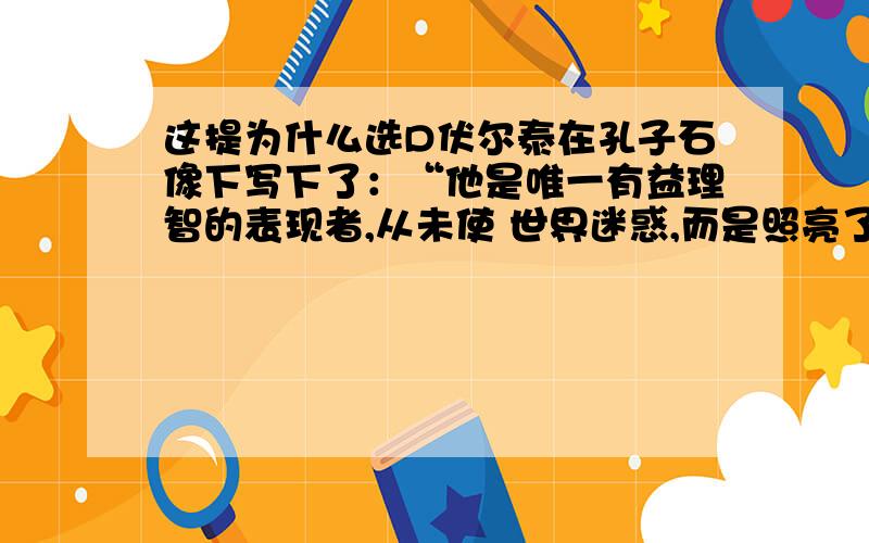 这提为什么选D伏尔泰在孔子石像下写下了：“他是唯一有益理智的表现者,从未使 世界迷惑,而是照亮了方向,他仅以圣贤而从未以先知的口吻说话,但大家认为他的圣贤,甚至在全世界也如此”