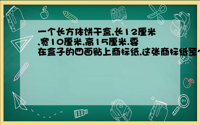 一个长方体饼干盒,长12厘米,宽10厘米,高15厘米.要在盒子的四面贴上商标纸,这张商标纸至少要多少平方厘米?