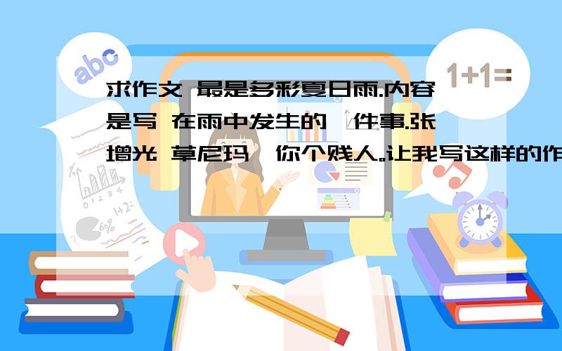 求作文 最是多彩夏日雨.内容是写 在雨中发生的一件事.张增光 草尼玛、你个贱人。让我写这样的作文。这分明就是难为我。草