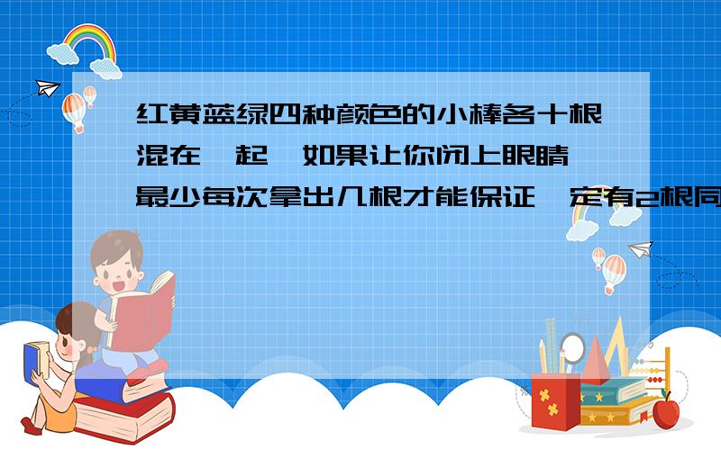 红黄蓝绿四种颜色的小棒各十根混在一起,如果让你闭上眼睛,最少每次拿出几根才能保证一定有2根同色的小棒,要说出这里面的抽屉是什么.物体是什么.至少的数量是什么.就是：物体：抽屉：