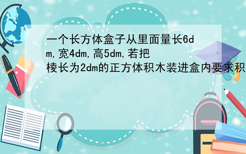 一个长方体盒子从里面量长6dm,宽4dm,高5dm,若把棱长为2dm的正方体积木装进盒内要求积木不能露出盒子,最多能装（）块.A15 B12 C10 D8