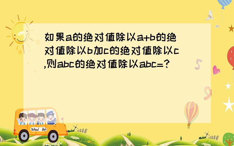 如果a的绝对值除以a+b的绝对值除以b加c的绝对值除以c,则abc的绝对值除以abc=?