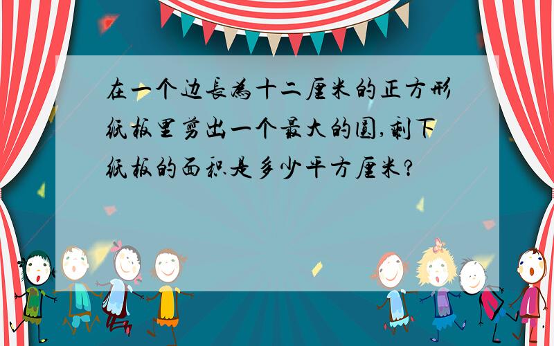 在一个边长为十二厘米的正方形纸板里剪出一个最大的圆,剩下纸板的面积是多少平方厘米?