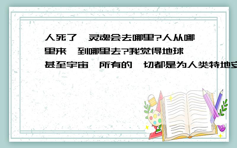 人死了,灵魂会去哪里?人从哪里来,到哪里去?我觉得地球,甚至宇宙,所有的一切都是为人类特地安排的.我觉得人远远不会生存几十年后就消失,死了人的灵魂应该还在,灵魂会去哪里呢?