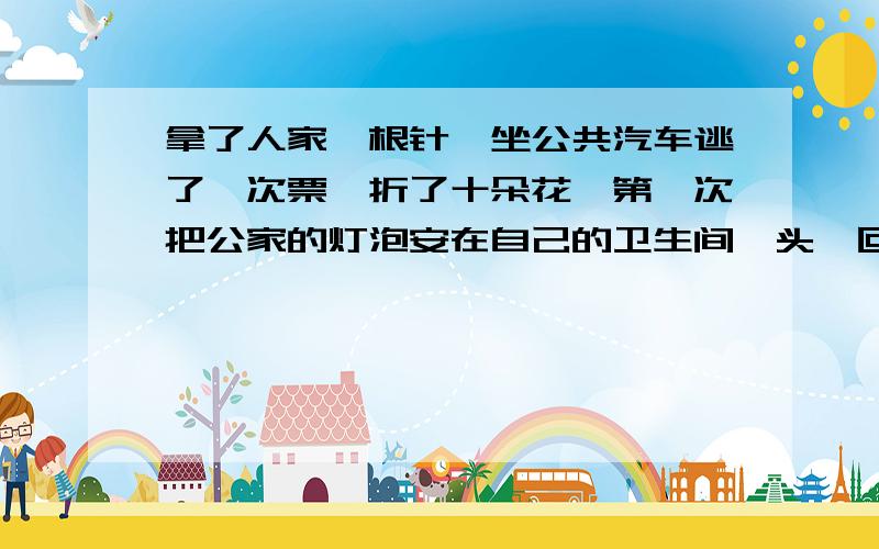 拿了人家一根针,坐公共汽车逃了一次票,折了十朵花,第一次把公家的灯泡安在自己的卫生间,头一回扣顾客的称,头一遭把垃圾倒在河里,随便把口香糖吐在电影院的椅子上,借人家五毛钱不屑于