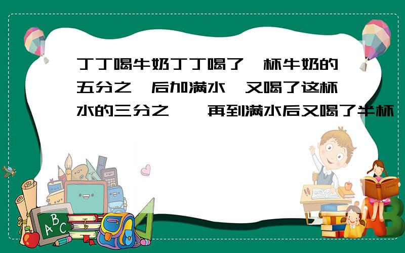 丁丁喝牛奶丁丁喝了一杯牛奶的五分之一后加满水,又喝了这杯水的三分之一,再到满水后又喝了半杯,又加满水最后把这杯都喝了,丁丁喝的牛奶多,还是水多?