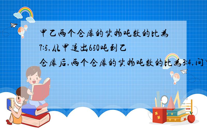 甲乙两个仓库的货物吨数的比为7:5,从甲运出650吨到乙仓库后,两个仓库的货物吨数的比为3:4,问甲原来有几