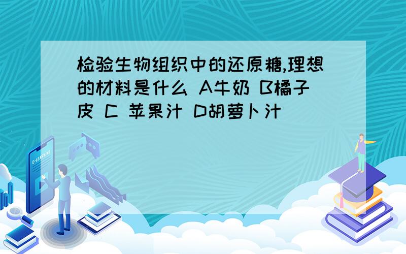 检验生物组织中的还原糖,理想的材料是什么 A牛奶 B橘子皮 C 苹果汁 D胡萝卜汁