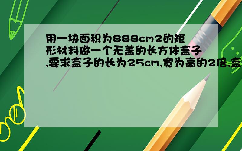 用一块面积为888cm2的矩形材料做一个无盖的长方体盒子,要求盒子的长为25cm,宽为高的2倍,盒子的宽和高应为多少?