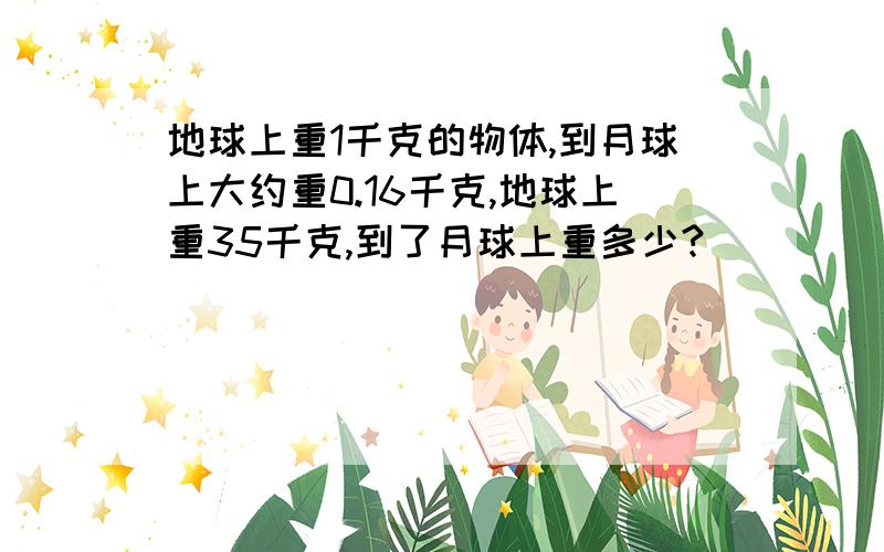 地球上重1千克的物体,到月球上大约重0.16千克,地球上重35千克,到了月球上重多少?