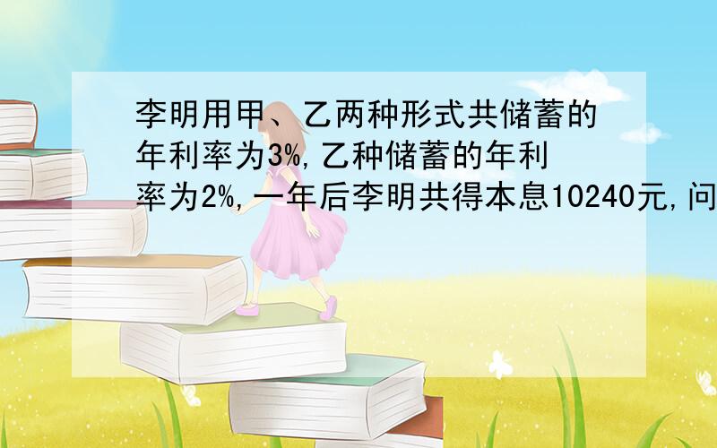 李明用甲、乙两种形式共储蓄的年利率为3%,乙种储蓄的年利率为2%,一年后李明共得本息10240元,问（看补充）补充：问李明两种形式各储蓄了多少钱?(要设出来,并写出方程组）