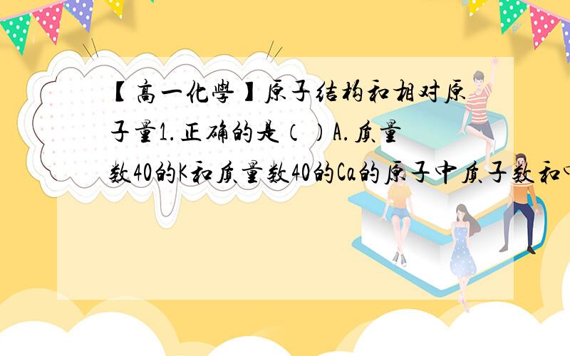 【高一化学】原子结构和相对原子量1.正确的是（）A.质量数40的K和质量数40的Ca的原子中质子数和中子数都不同,但它们的质量数相同B.质量数1质子数1的H2和质量数2质子数1的H2互为同位素C.互