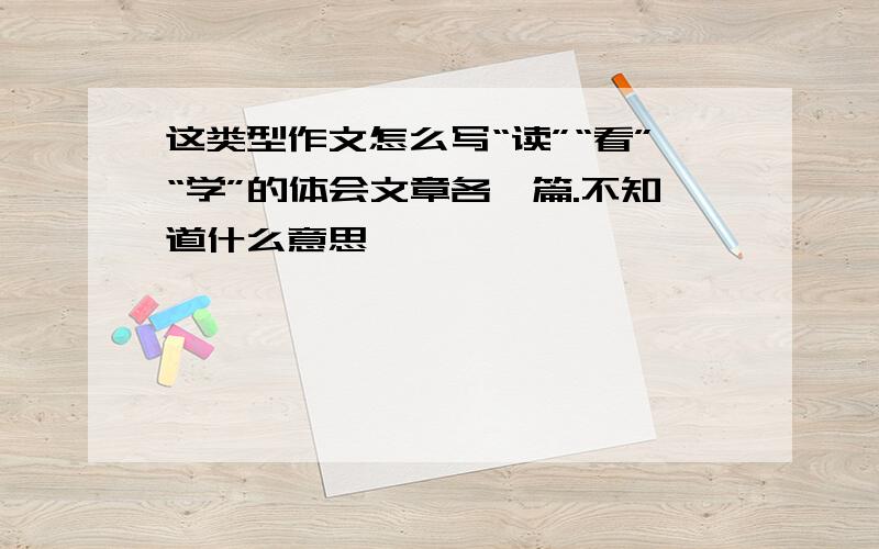 这类型作文怎么写“读”“看”“学”的体会文章各一篇.不知道什么意思