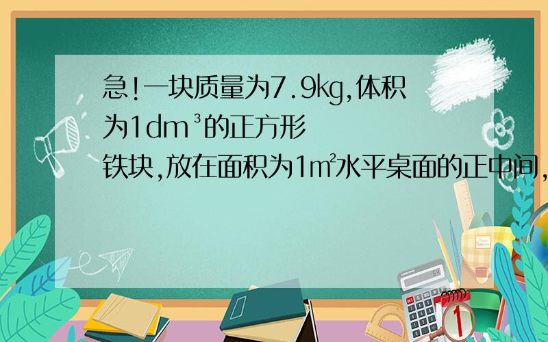 急!一块质量为7.9㎏,体积为1dm³的正方形铁块,放在面积为1㎡水平桌面的正中间,求铁块对桌面的压力以及对桌面的压强,g十牛每千克