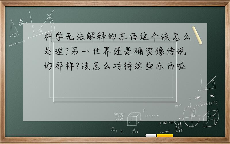 科学无法解释的东西这个该怎么处理?另一世界还是确实像传说的那样?该怎么对待这些东西呢